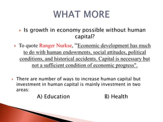  Is growth in economy possible without human
capital?
 To quote Ranger Nurkse, “Economic development has much
to do with human endowments, social attitudes, political
conditions, and historical accidents. Capital is necessary but
not a sufficient condition of economic progress".
 There are number of ways to increase human capital but
investment in human capital is mainly investment in two
areas:
A) Education B) Health
 