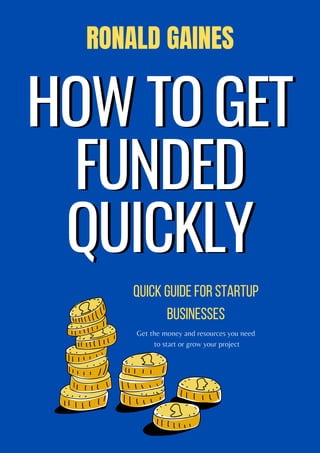 HOW TO GET
HOW TO GET
FUNDED
FUNDED
QUICKLY
QUICKLY
Quick guide for startup
businesses
RONALD GAINES
Get the money and resources you need
to start or grow your project
 