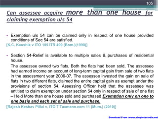 105

Can assessee acquire more                    than one house                         for
claiming exemption u/s 54

• Exemption u/s 54 can be claimed only in respect of one house provided
  conditions of Sec 54 are satisfied.
[K.C. Kaushik v ITO 185 ITR 499 (Bom.)(1990)]

• Section 54-Relief is available to multiple sales & purchases of residential
  house.
  The assessee owned two flats, Both the flats had been sold, The assessee
  had earned income on account of long-term capital gain from sale of two flats
  in the assessment year 2006-07, The assessee invested the gain on sale of
  flats in two different flats, claimed the entire capital gain as exempt under the
  provisions of section 54. Assessing Officer held that the assessee was
  entitled to claim exemption under section 54 only in respect of sale of one flat
  – Held More than one house sold and purchased Exemption only on one to
  one basis and each set of sale and purchase.
[Rajesh Keshav Pillai v. ITO 7 Taxmann.com 11 (Mum.) (2010)]

                                                         Download From :www.simpletaxindia.net
 