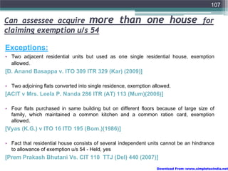 107

Can assessee acquire more                         than one house                         for
claiming exemption u/s 54

Exceptions:
• Two adjacent residential units but used as one single residential house, exemption
  allowed.
[D. Anand Basappa v. ITO 309 ITR 329 (Kar) (2009)]

• Two adjoining flats converted into single residence, exemption allowed.
[ACIT v Mrs. Leela P. Nanda 286 ITR (AT) 113 (Mum)(2006)]

• Four flats purchased in same building but on different floors because of large size of
  family, which maintained a common kitchen and a common ration card, exemption
  allowed.
[Vyas (K.G.) v ITO 16 ITD 195 (Bom.)(1986)]

• Fact that residential house consists of several independent units cannot be an hindrance
  to allowance of exemption u/s 54 - Held, yes
[Prem Prakash Bhutani Vs. CIT 110 TTJ (Del) 440 (2007)]
                                                                  Download From :www.simpletaxindia.net
 