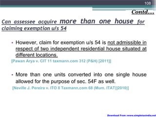 108

                                                                       Contd….
Can assessee acquire more              than one house                      for
claiming exemption u/s 54

   • However, claim for exemption u/s 54 is not admissible in
     respect of two independent residential house situated at
     different locations.
   [Pawan Arya v. CIT 11 taxmann.com 312 (P&H) [2011]]


   • More than one units converted into one single house
     allowed for the purpose of sec. 54F as well.
   [Neville J. Pereira v. ITO 8 Taxmann.com 68 (Mum. ITAT)]2010)]




                                                     Download From :www.simpletaxindia.net
 