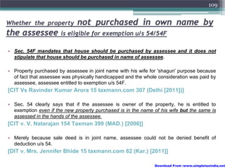 109


Whether the property          not purchased in own name by
the assessee is eligible for exemption u/s 54/54F
• Sec. 54F mandates that house should be purchased by assessee and it does not
  stipulate that house should be purchased in name of assessee.

• Property purchased by assessee in joint name with his wife for 'shagun' purpose because
  of fact that assessee was physically handicapped and the whole consideration was paid by
  assessee, assessee entitled to exemption u/s 54F.
[CIT Vs Ravinder Kumar Arora 15 taxmann.com 307 (Delhi [2011])]

• Sec. 54 clearly says that if the assessee is owner of the property, he is entitled to
  exemption even if the new property purchased is in the name of his wife but the same is
  assessed in the hands of the assessee.
[CIT v. V. Natarajan 154 Taxman 399 (MAD.) [2006]]

• Merely because sale deed is in joint name, assessee could not be denied benefit of
  deduction u/s 54.
[DIT v. Mrs. Jennifer Bhide 15 taxmann.com 82 (Kar.) [2011]]

                                                               Download From :www.simpletaxindia.net
 