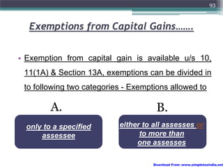 93



  Exemptions from Capital Gains…….


• Exemption from capital gain is available u/s 10,
 11(1A) & Section 13A, exemptions can be divided in
 to following two categories - Exemptions allowed to

         A.                           B.
  only to a specified      either to all assesses or
      assessee                   to more than
                                one assesses

                                     Download From :www.simpletaxindia.net
 