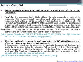 111
Issues -Sec. 54
    Nexus between capital gain and amount of investment u/s 54 is not
    necessary.

    Held that the assessee had initially utilized the sale proceeds on sale of its
    residential flat in commercial properties and, later on, he purchased two
    residential flats within a period specified in sub-section (2) of section 54. The
    Revenue’s main dispute was that the sale proceeds were utilized for purchase of
    a commercial property and residential house was purchased out of the funds
    obtained from different sources, as such, the identity of heads has been changed
Assessee is not required under the provision for sec 54 to establish the nexus
    between the amount of capital gain and the cost of new asset .
[Ishar Singh Chawla Vs. CIT 130 TTJ (Mum) (UO) 108 (2010) and Ajit Naswanit
    Vs. CIT 1127 Taxman 123 (Delhi) (Mag.) (2001)]

    That the residential property to avail exemption u/s 54F should be acquired
    either out of personal funds or sale proceeds.
    If the assessee constructs or purchases a residential house out of the borrowed
    funds, he is not eligible for deduction u/s 54F of the Act. If it is not construed in
    such a manner the object of introduction of the beneficial provisions would be
    frustrated. The fiscal provisions are to be construed in such a manner, so that its
    objects of introduction can be achieved.
[Milan Sharad Ruparel 005 ITR 0570 (ITAT – Mum) [2010] .

                                                               Download From :www.simpletaxindia.net
 