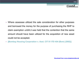 112

                                                                   Contd….




• Where assessee utilized the sale consideration for other purposes
  and borrowed the money for the purpose of purchasing the RHP to
  claim exemption u/s54,it was held that the contention that the same
  amount should have been utilized for the acquisition of new asset
  could not be accepted.
• [Bombay Housing Corporation v. Asst. CIT 81 ITD 454 (Bom) (2002)]




                                                 Download From :www.simpletaxindia.net
 