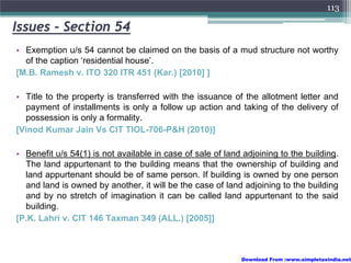 113

Issues - Section 54
• Exemption u/s 54 cannot be claimed on the basis of a mud structure not worthy
  of the caption ‘residential house’.
[M.B. Ramesh v. ITO 320 ITR 451 (Kar.) [2010] ]

• Title to the property is transferred with the issuance of the allotment letter and
  payment of installments is only a follow up action and taking of the delivery of
  possession is only a formality.
[Vinod Kumar Jain Vs CIT TIOL-706-P&H (2010)]

• Benefit u/s 54(1) is not available in case of sale of land adjoining to the building.
  The land appurtenant to the building means that the ownership of building and
  land appurtenant should be of same person. If building is owned by one person
  and land is owned by another, it will be the case of land adjoining to the building
  and by no stretch of imagination it can be called land appurtenant to the said
  building.
[P.K. Lahri v. CIT 146 Taxman 349 (ALL.) [2005]]



                                                            Download From :www.simpletaxindia.net
 