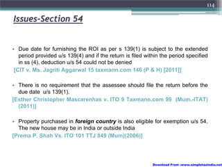 114

Issues-Section 54


• Due date for furnishing the ROI as per s 139(1) is subject to the extended
   period provided u/s 139(4) and if the return is filed within the period specified
   in ss (4), deduction u/s 54 could not be denied
 [CIT v. Ms. Jagriti Aggarwal 15 taxmann.com 146 (P & H) [2011]]

• There is no requirement that the assessee should file the return before the
  due date u/s 139(1).
[Esther Christopher Mascarenhas v. ITO 9 Taxmann.com 99 (Mum.-ITAT)
  (2011)]

• Property purchased in foreign country is also eligible for exemption u/s 54.
  The new house may be in India or outside India
[Prema P. Shah Vs. ITO 101 TTJ 849 (Mum)(2006)]




                                                            Download From :www.simpletaxindia.net
 