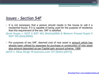 115




Issues - Section 54F
• It is not necessary that a person should reside in the house to call it a
  residential house. If it is capable of being used for the purpose of residence
  than the requirement of the sec. 54F is satisfied.
[Amit Gupta v. DCIT 6 SOT 403 (Delhi)(2006) & Mahavir Prasad Gupta 5
  SOT 353 (Del)(2006)]

• For purposes of sec 54F, deemed cost of new asset is amount which has
  already been utilized by assessee for purchase or construction of new asset
  plus amount deposited as per Capital gain account scheme, 1988.
[ACIT v. Vikas Singh 16 taxmann.com 127 (Delhi) [2011]]




                                                         Download From :www.simpletaxindia.net
 