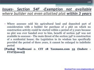 116


Issues- Section 54F -Exemption not available
where builder not even allotted plot within 3 years

 • Where assessee sold his agricultural land and deposited part of
   consideration with a builder for purchase of a plot on which no
   construction activity could be started within a period of 3 years because
   no plot was ever handed over to him, benefit of section 54F was not
   available to assessee - The main thrust of the section 54F is construction
   of a residential house; the Legislation in its wisdom has specifically
   provided the period of three years, it cannot be enlarged to indefinite
   period
 [Pankaj Wadhwani v. CIT 18 Taxmann.com 33 (Indore -
   ITAT)[2012]]




                                                      Download From :www.simpletaxindia.net
 