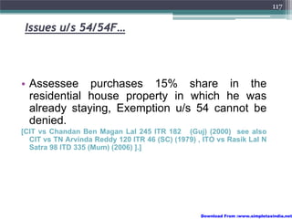 117


 Issues u/s 54/54F…



• Assessee purchases 15% share in the
  residential house property in which he was
  already staying, Exemption u/s 54 cannot be
  denied.
[CIT vs Chandan Ben Magan Lal 245 ITR 182 (Guj) (2000) see also
  CIT vs TN Arvinda Reddy 120 ITR 46 (SC) (1979) , ITO vs Rasik Lal N
  Satra 98 ITD 335 (Mum) (2006) ].]




                                                  Download From :www.simpletaxindia.net
 