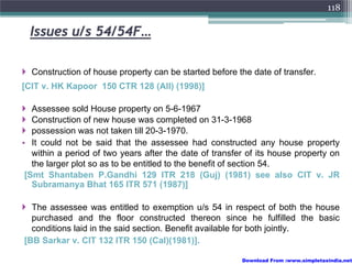 118

  Issues u/s 54/54F…

  Construction of house property can be started before the date of transfer.
[CIT v. HK Kapoor 150 CTR 128 (All) (1998)]

   Assessee sold House property on 5-6-1967
   Construction of new house was completed on 31-3-1968
   possession was not taken till 20-3-1970.
• It could not be said that the assessee had constructed any house property
   within a period of two years after the date of transfer of its house property on
   the larger plot so as to be entitled to the benefit of section 54.
 [Smt Shantaben P.Gandhi 129 ITR 218 (Guj) (1981) see also CIT v. JR
   Subramanya Bhat 165 ITR 571 (1987)]

  The assessee was entitled to exemption u/s 54 in respect of both the house
  purchased and the floor constructed thereon since he fulfilled the basic
  conditions laid in the said section. Benefit available for both jointly.
[BB Sarkar v. CIT 132 ITR 150 (Cal)(1981)].

                                                         Download From :www.simpletaxindia.net
 