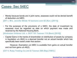 119

Cases- Sec 54EC

• Merely because bonds are in joint name, assessee could not be denied benefit
  of deduction u/s 54EC.
[DIT v. Mrs. Jennifer Bhide 15 taxmann.com 82 (Kar.) [2011]]

• For the purposes of the provisions of s 54EC, the date of investment by
  assessee must be regarded as date on which payment was made and
  received by the National Housing Bank.
[Hindustan Unilever Ltd. v. DCIT 191 Taxman 119 (Bom) [2010]]
• Capital Gains in the hands of shareholder on distribution of assets by company
  in liquidation u/s 46(2) is a deemed transfer not an actual transfer which has
  specifically been taxed under that section .
       However, Exemption u/s 54EC is available from gains on actual transfer
  and not from gains u/s 46(2).
[CIT V. Ruby Trading Co.Ltd 32 Taxman 500 (Raj) [1987] ]


                                                         Download From :www.simpletaxindia.net
 