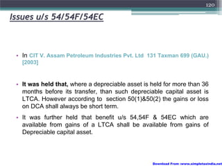 120

Issues u/s 54/54F/54EC



 • In CIT V. Assam Petroleum Industries Pvt. Ltd 131 Taxman 699 (GAU.)
   [2003]


 • It was held that, where a depreciable asset is held for more than 36
   months before its transfer, than such depreciable capital asset is
   LTCA. However according to section 50(1)&50(2) the gains or loss
   on DCA shall always be short term.
 • It was further held that benefit u/s 54,54F & 54EC which are
   available from gains of a LTCA shall be available from gains of
   Depreciable capital asset.




                                                  Download From :www.simpletaxindia.net
 