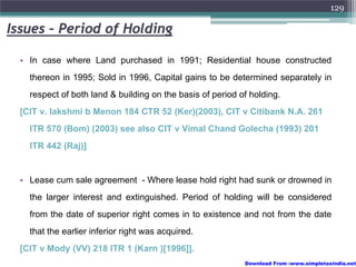 129

Issues – Period of Holding

  • In case where Land purchased in 1991; Residential house constructed
    thereon in 1995; Sold in 1996, Capital gains to be determined separately in
    respect of both land & building on the basis of period of holding.
  [CIT v. lakshmi b Menon 184 CTR 52 (Ker)(2003), CIT v Citibank N.A. 261
    ITR 570 (Bom) (2003) see also CIT v Vimal Chand Golecha (1993) 201
    ITR 442 (Raj)]


  • Lease cum sale agreement - Where lease hold right had sunk or drowned in
    the larger interest and extinguished. Period of holding will be considered
    from the date of superior right comes in to existence and not from the date
    that the earlier inferior right was acquired.
  [CIT v Mody (VV) 218 ITR 1 (Karn )[1996]].
                                                            Download From :www.simpletaxindia.net
 