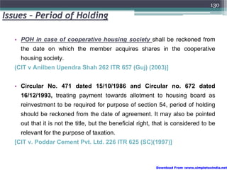 130

Issues – Period of Holding

  • POH in case of cooperative housing society shall be reckoned from
    the date on which the member acquires shares in the cooperative
    housing society.
  (CIT v Anilben Upendra Shah 262 ITR 657 (Guj) (2003)]


  • Circular No. 471 dated 15/10/1986 and Circular no. 672 dated
    16/12/1993, treating payment towards allotment to housing board as
    reinvestment to be required for purpose of section 54, period of holding
    should be reckoned from the date of agreement. It may also be pointed
    out that it is not the title, but the beneficial right, that is considered to be
    relevant for the purpose of taxation.
  [CIT v. Poddar Cement Pvt. Ltd. 226 ITR 625 (SC)(1997)]



                                                           Download From :www.simpletaxindia.net
 