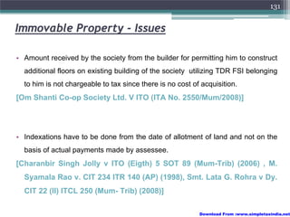 131


Immovable Property - Issues

• Amount received by the society from the builder for permitting him to construct
  additional floors on existing building of the society utilizing TDR FSI belonging
  to him is not chargeable to tax since there is no cost of acquisition.
[Om Shanti Co-op Society Ltd. V ITO (ITA No. 2550/Mum/2008)]




• Indexations have to be done from the date of allotment of land and not on the
  basis of actual payments made by assessee.
[Charanbir Singh Jolly v ITO (Eigth) 5 SOT 89 (Mum-Trib) (2006) , M.
  Syamala Rao v. CIT 234 ITR 140 (AP) (1998), Smt. Lata G. Rohra v Dy.
  CIT 22 (II) ITCL 250 (Mum- Trib) (2008)]

                                                           Download From :www.simpletaxindia.net
 