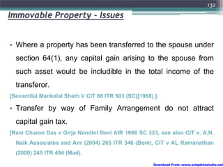 132

Immovable Property - Issues


• Where a property has been transferred to the spouse under
  section 64(1), any capital gain arising to the spouse from
  such asset would be includible in the total income of the
  transferor.
[Sevantilal Mankelal Sheth V CIT 68 ITR 503 (SC)[1968) ].

• Transfer by way of Family Arrangement do not attract
  capital gain tax.
[Ram Charan Das v Girja Nandini Devi AIR 1966 SC 323, see also CIT v. A.N.
  Naik Associates and Anr (2004) 265 ITR 346 (Bom), CIT v AL Ramanathan
  (2000) 245 ITR 494 (Mad).

                                                       Download From :www.simpletaxindia.net
 