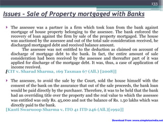 133

Issues – Sale of Property mortgaged with Banks
  The assessee was a partner in a firm which took loan from the bank against
  mortgage of house property belonging to the assessee. The bank enforced the
  recovery of loan against the firm by sale of the property mortgaged. The house
  was auctioned by the assessee and out of the total sale consideration received, he
  discharged mortgaged debt and received balance amount.
        The assessee was not entitled to the deduction as claimed on account of
  discharge of mortgage debt to the bank. In fact, the entire amount of sale
  consideration had been received by the assessee and thereafter part of it was
  applied for discharge of the mortgage debt. It was, thus, a case of application of
  income received.
[CIT v. Sharad Sharma, 169 Taxman 67 (All.) [2008]]

  The assessee, to avoid the sale by the Court, sold the house himself with the
  consent of the bank on the assurance that out of the sale proceeds, the bank loan
  would be paid directly by the purchaser. Therefore, it was to be held that the bank
  had an overriding title over the property and the real value to which the assessee
  was entitled was only Rs. 45,000 and not the balance of Rs. 1.50 lakhs which was
  directly paid to the bank.
[Kanti Swaruoop Sharma v. ITO 41 ITD 246 (All.)[1992]]

                                                           Download From :www.simpletaxindia.net
 