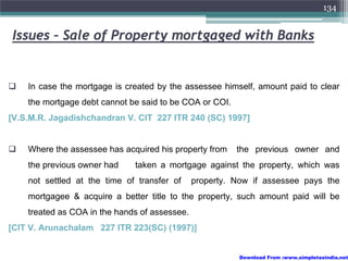 134


Issues – Sale of Property mortgaged with Banks


    In case the mortgage is created by the assessee himself, amount paid to clear
    the mortgage debt cannot be said to be COA or COI.
[V.S.M.R. Jagadishchandran V. CIT 227 ITR 240 (SC) 1997]


    Where the assessee has acquired his property from    the previous owner and
    the previous owner had    taken a mortgage against the property, which was
    not settled at the time of transfer of     property. Now if assessee pays the
    mortgagee & acquire a better title to the property, such amount paid will be
    treated as COA in the hands of assessee.
[CIT V. Arunachalam 227 ITR 223(SC) (1997)]


                                                          Download From :www.simpletaxindia.net
 