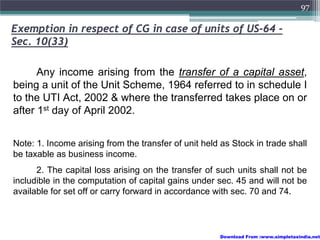 97

Exemption in respect of CG in case of units of US-64 -
Sec. 10(33)

      Any income arising from the transfer of a capital asset,
being a unit of the Unit Scheme, 1964 referred to in schedule I
to the UTI Act, 2002 & where the transferred takes place on or
after 1st day of April 2002.


Note: 1. Income arising from the transfer of unit held as Stock in trade shall
be taxable as business income.
      2. The capital loss arising on the transfer of such units shall not be
includible in the computation of capital gains under sec. 45 and will not be
available for set off or carry forward in accordance with sec. 70 and 74.



                                                      Download From :www.simpletaxindia.net
 