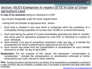 98

Section 10(37)-Exemption in respect of CG in case of Urban
agriculture Land
In case of an assessee being an individual or a HUF
 -any income chargeable under the head ‘Capital Gains’
 - arising from the transfer of agriculture land , where -
i.   Such land is situated in any area which is comprised within the jurisdiction of a
     municipality (having population of not less than 10,000) or a cantonment board,
ii. Such land during the period of 2 years immediately preceding the date of transfer,
     was being used for agriculture purposes by such HUF or individual or a parent of
     such individual,
iii. Such transfer is by way of compulsory acquisition under any law, or a transfer the
     consideration for which is determined or approved by the CG or RBI,
iv. Such income has arisen from the compensation or consideration for such transfer
     received on or after 1st day of April,2004.
Explanation: For the purpose of this clause, the expression “compensation or
   consideration “ includes the compensation or consideration enhanced or further
   enhanced by any court, tribunal or other authority .
Note: The date of transfer of agriculture land is not relevant. If the compensation or consideration is received on
or after 1-04-2004, then the exemption is available even if the transfer of agriculture land takes place before
01/04/2004.
                                                                                Download From :www.simpletaxindia.net
 