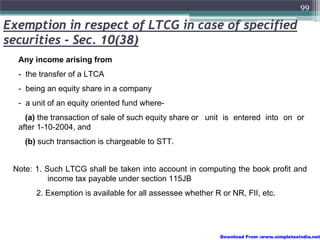 99

Exemption in respect of LTCG in case of specified
securities - Sec. 10(38)
  Any income arising from
  - the transfer of a LTCA
  - being an equity share in a company
  - a unit of an equity oriented fund where-
    (a) the transaction of sale of such equity share or unit is entered into on or
  after 1-10-2004, and
    (b) such transaction is chargeable to STT.


 Note: 1. Such LTCG shall be taken into account in computing the book profit and
           income tax payable under section 115JB
       2. Exemption is available for all assessee whether R or NR, FII, etc.




                                                            Download From :www.simpletaxindia.net
 