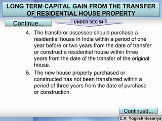 LONG TERM CAPITAL GAIN FROM THE TRANSFER
OF RESIDENTIAL HOUSE PROPERTY

Continue...

UNDER SEC 54
UNDER SEC 54

4. The transferor assessee should purchase a
residential house in India within a period of one
year before or two years from the date of transfer
or construct a residential house within three
years from the date of the transfer of the original
house.
5. The new house property purchased or
constructed has not been transferred within a
period of three years from the date of purchase
or construction.
Continued...

C.A Yogesh Kesariya
C.A Yogesh Kesariya

 