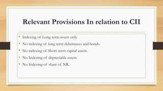 Relevant Provisions In relation to CII
• Indexing of Long term assets only.
• No indexing of long term debentures and bonds.
• No indexing of Short-term capital assets.
• No Indexing of depreciable assets.
• No Indexing of share of NR.
 
