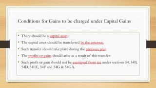 Conditions for Gains to be charged under Capital Gains
• There should be a capital asset.
• The capital asset should be transferred by the assessee.
• Such transfer should take place during the previous year.
• The profits or gains should arise as a result of this transfer.
• Such profit or gain should not be exempted from tax under sections 54, 54B,
54D, 54EC, 54F and 54G & 54GA.
 