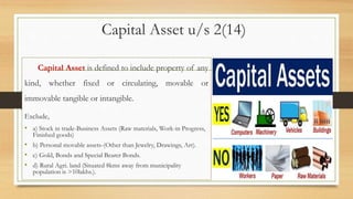Capital Asset u/s 2(14)
Capital Asset is defined to include property of any
kind, whether fixed or circulating, movable or
immovable tangible or intangible.
Exclude,
• a) Stock in trade-Business Assets (Raw materials, Work-in Progress,
Finished goods)
• b) Personal movable assets-(Other than Jewelry, Drawings, Art).
• c) Gold, Bonds and Special Bearer Bonds.
• d) Rural Agri. land (Situated 8kms away from municipality
population is >10lakhs.).
 