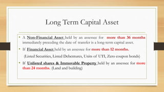 Long Term Capital Asset
• A Non-Financial Asset held by an assessee for more than 36 months
immediately preceding the date of transfer is a long-term capital asset.
• If Financial Asset held by an assessee for more than 12 months.
(Listed Securities, Listed Debentures, Units of UTI, Zero coupon bonds)
• If Unlisted shares & Immovable Property held by an assessee for more
than 24 months. (Land and building)
 