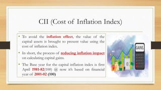CII (Cost of Inflation Index)
• To avoid the inflation effect, the value of the
capital assets is brought to present value using the
cost of inflation index.
• In short, the process of reducing inflation impact
on calculating capital gains.
• The Base year for the capital inflation index is first
April 1981-82(100) @ now it’s based on financial
year of 2001-02 (100)
 