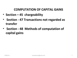 COMPUTATION OF CAPITAL GAINS
• Section – 45 chargeability
• Section - 47 Transactions not regarded as
transfer
• Section - 48 Methods of computation of
capital gains

03/02/14

sanjaydessai@gmail.com

1

 