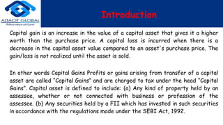 Introduction
Capital gain is an increase in the value of a capital asset that gives it a higher
worth than the purchase price. A capital loss is incurred when there is a
decrease in the capital asset value compared to an asset's purchase price. The
gain/loss is not realized until the asset is sold.
In other words Capital Gains Profits or gains arising from transfer of a capital
asset are called “Capital Gains” and are charged to tax under the head “Capital
Gains”. Capital asset is defined to include: (a) Any kind of property held by an
assessee, whether or not connected with business or profession of the
assessee. (b) Any securities held by a FII which has invested in such securities
in accordance with the regulations made under the SEBI Act, 1992.
 