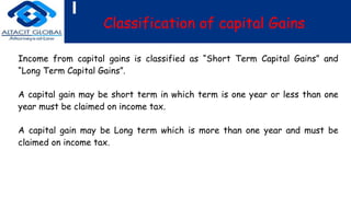 Classification of capital Gains
Income from capital gains is classified as “Short Term Capital Gains” and
“Long Term Capital Gains”.
A capital gain may be short term in which term is one year or less than one
year must be claimed on income tax.
A capital gain may be Long term which is more than one year and must be
claimed on income tax.
 