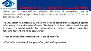 Computation of Long Term capital Gain
Capital gain is computed by deducting the cost of acquisition, cost of
improvement and any expenditure incurred in connection with transfer from the
sale consideration.
(*) Indexation is a process by which the cost of acquisition is adjusted against
inflationary rise in the value of asset. The benefit of indexation is available only
to long-term capital assets. For computation of indexed cost of acquisition
following factors are to be considered:
• Year of acquisition/improvement • Year of transfer
• Cost inflation index of the year of acquisition/improvement
 