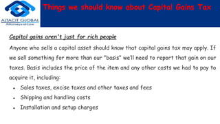 Things we should know about Capital Gains Tax
Capital gains aren't just for rich people
Anyone who sells a capital asset should know that capital gains tax may apply. If
we sell something for more than our "basis" we’ll need to report that gain on our
taxes. Basis includes the price of the item and any other costs we had to pay to
acquire it, including:
● Sales taxes, excise taxes and other taxes and fees
● Shipping and handling costs
● Installation and setup charges
 