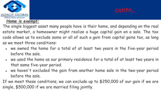 contn..
Home is exempt:
The single biggest asset many people have is their home, and depending on the real
estate market, a homeowner might realize a huge capital gain on a sale. The tax
code allows us to exclude some or all of such a gain from capital gains tax, as long
as we meet three conditions:
● we owned the home for a total of at least two years in the five-year period
before the sale.
● we used the home as our primary residence for a total of at least two years in
that same five-year period.
● we haven't excluded the gain from another home sale in the two-year period
before the sale.
If we meet these conditions, we can exclude up to $250,000 of our gain if we are
single, $500,000 if we are married filing jointly.
 
