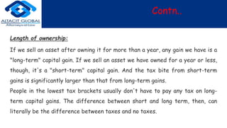 Contn..
Length of ownership:
If we sell an asset after owning it for more than a year, any gain we have is a
"long-term" capital gain. If we sell an asset we have owned for a year or less,
though, it's a "short-term" capital gain. And the tax bite from short-term
gains is significantly larger than that from long-term gains.
People in the lowest tax brackets usually don't have to pay any tax on long-
term capital gains. The difference between short and long term, then, can
literally be the difference between taxes and no taxes.
 