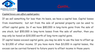 Contn..
Capital losses can offset capital gains:
If we sell something for less than its basis, we have a capital loss. Capital losses
from investments; but not from the sale of personal property can be used to
offset capital gains. So if we have $80,000 in long-term gains from the sale of
one stock, but $50,000 in long-term losses from the sale of another, then you
may only be taxed on $30,000 worth of long-term capital gains.
If capital losses exceed capital gains, you may be able to use the loss to offset up
to $3,000 of other income. If you have more than $3,000 in capital losses, the
excess can be carried forward to future years to offset income in those years.
 