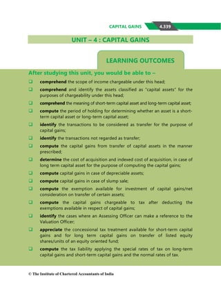 4.339
CAPITAL GAINS
LEARNING OUTCOMES
UNIT – 4 : CAPITAL GAINS
After studying this unit, you would be able to –
 comprehend the scope of income chargeable under this head;
 comprehend and identify the assets classified as “capital assets” for the
purposes of chargeability under this head;
 comprehend the meaning of short-term capital asset and long-term capital asset;
 compute the period of holding for determining whether an asset is a short-
term capital asset or long-term capital asset;
 identify the transactions to be considered as transfer for the purpose of
capital gains;
 identify the transactions not regarded as transfer;
 compute the capital gains from transfer of capital assets in the manner
prescribed;
 determine the cost of acquisition and indexed cost of acquisition, in case of
long term capital asset for the purpose of computing the capital gains;
 compute capital gains in case of depreciable assets;
 compute capital gains in case of slump sale;
 compute the exemption available for investment of capital gains/net
consideration on transfer of certain assets;
 compute the capital gains chargeable to tax after deducting the
exemptions available in respect of capital gains;
 identify the cases where an Assessing Officer can make a reference to the
Valuation Officer;
 appreciate the concessional tax treatment available for short-term capital
gains and for long term capital gains on transfer of listed equity
shares/units of an equity oriented fund;
 compute the tax liability applying the special rates of tax on long-term
capital gains and short-term capital gains and the normal rates of tax.
© The Institute of Chartered Accountants of India
 