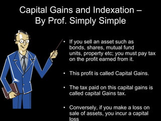 Capital Gains and Indexation – By Prof. Simply Simple If you sell an asset such as bonds, shares, mutual fund units, property etc; you must pay tax on the profit earned from it. This profit is called Capital Gains. The tax paid on this capital gains is called capital Gains tax. Conversely, if you make a loss on sale of assets, you incur a capital loss 