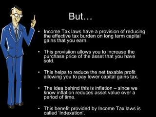 But… Income Tax laws have a provision of reducing the effective tax burden on long term capital gains that you earn.  This provisiion allows you to increase the purchase price of the asset that you have sold.  This helps to reduce the net taxable profit allowing you to pay lower capital gains tax. The idea behind this is inflation – since we know inflation reduces asset value over a period of time. This benefit provided by Income Tax laws is called ‘Indexation’.  