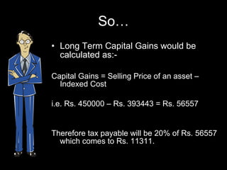 So… Long Term Capital Gains would be calculated as:- Capital Gains = Selling Price of an asset –  Indexed Cost  i.e. Rs. 450000 – Rs. 393443 = Rs. 56557 Therefore tax payable will be 20% of Rs. 56557 which comes to Rs. 11311. 