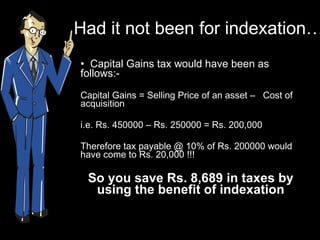 Had it not been for indexation… Capital Gains tax would have been as follows:- Capital Gains = Selling Price of an asset –  Cost of acquisition  i.e. Rs. 450000 – Rs. 250000 = Rs. 200,000 Therefore tax payable @ 10% of Rs. 200000 would have come to Rs. 20,000 !!! So you save Rs. 8,689 in taxes by using the benefit of indexation 