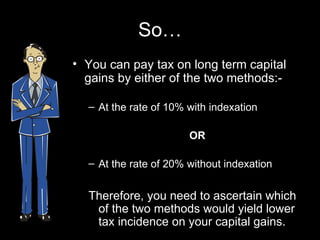 So… You can pay tax on long term capital gains by either of the two methods:- At the rate of 10% with indexation OR At the rate of 20% without indexation Therefore, you need to ascertain which of the two methods would yield lower tax incidence on your capital gains. 