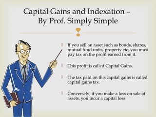 
 If you sell an asset such as bonds, shares,
mutual fund units, property etc; you must
pay tax on the profit earned from it.
 This profit is called Capital Gains.
 The tax paid on this capital gains is called
capital gains tax.
 Conversely, if you make a loss on sale of
assets, you incur a capital loss
Capital Gains and Indexation –
By Prof. Simply Simple
 