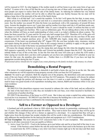 BAN TACS Accountants Pty Ltd Capital Gains Booklet - 10 -
Created by Julia Hartman B.Bus CPA, CA, Registered Tax Agent
will be exposed to CGT. So what happens if the mother needs to sell her home to go into some form of age care
facility? It seems to be a fact of life that the cost of moving into one of these units is around the same price as
most people can expect to realize from the sale of the family home. As indexing for inflation has very limited
application anymore the mother will not be able to afford the aged care facility because the tax man will be
taking a large slice of the proceeds of the sale of the family home.
Don’t think it is all that bad? Let’s crunch the numbers. To be fair I will ignore the fact that, in many areas,
property prices have doubled in the last year and stick to a conservative estimate that they will double every 10
years. Say the mother was around 50 when the home was purchased, with a life expectancy of around 40 more
years. Assume the daughter moves out 5 years later and her mother lives there until she is 85 and then needs care.
The home was originally purchased for $200,000. After 35 years it should be worth 2.4 million but then so will
similar homes and aged care facilities. This is just an inflationary gain. We are talking about a time in the future
when the children will have as much understanding of what a cent is as today's children do about a penny. The
home has been owned for 35 years and for 30 years only half exempt from CGT. Therefore 43% of the gain will
be subject to CGT but the 50% discount will apply. The gain will be 2.4 million less the cost base of the asset
which includes the original purchase price of only $200,000 plus legals, stamp duty, improvements and
commission. If the home was purchased after 20th
August 1991 the cost base includes rates, insurance, interest
and repairs during the period of ownership. Note in this scenario interest is unlikely to apply so the gap will be
quiet wide and even wider if the home was purchased before 20th
August 1991.
Of course the cheaper alternative is to pay the stamp duty and change the title when the daughter moves out.
Still expensive especially in New South Wales and Victoria but probably cheaper than the CGT. The trouble is
nobody thinks of any of this at the time. In fact the first time the issue will come up is when the ATO sends a
letter saying our records show you have sold a property yet you have not completed a CGT schedule in your tax
return for that year, the penalties plus interest are… Further there is a $3,000 fine if you have not kept the
appropriate records during the last 35 years.
Professional advice should also be sought if any estate planning in the family includes a life tenancy in a home
Demolishing a Rental Property
The owner of a rental property wishes to demolish it and build a home she can live in on the site. She asks
what valuations etc will be required to keep property records of the cost base for CGT purposes.
Answer: No need to get valuation. Both the original cost of the property, the demolition costs and construction
costs of the new house will be included in the cost base for CGT purposes. This property will always be subject
to CGT even though the portion will decrease over the time it is used as a main residence. Accordingly, you
need to keep very good records of all expenditure including rates, interest, R&M and insurance while it was your
main residence.
References:
ID 2002/514 if the demolition expenses were incurred to enhance the value of the land, and are reflected in
the state of the land when it is sold, they are included in the cost base, even when incurred to facilitate the
construction of another dwelling.
TD 1999/79 the demolition of the house is a CGT event. But it does not create a capital loss unless money is
received for it (ie insurance). ID 2002/633 says that this is because the building has a zero cost base. Subsection
112-30(5) the original cost base is attributed to the remaining part (ie the land).
Sell to a Farmer as Opposed to a Developer
A husband and wife purchased a farm in 1988 which they have farmed, in partnership, continuously for the
last 15 years. Their combined assets are under $6 million. They want to know how much tax they will be up for
and whether this changes if they sell to a farmer as opposed to a developer. It is expected that they will get a
higher price from the developer but wonder whether this will be worth it after tax considerations. The following
only addresses the ramifications for the land not the plant and equipment on it. CGT Considerations:
15 Year Exemption: The most attractive CGT concession here is the 15 year exemption. This concession is
superior to all other concession if you can qualify as follows:
1) Active Asset Test S152 - Used in the business up to just before sale and for at least half of the time it was
owned. If the business ceases before the sale the asset must have been used in the business up to the time
it ceased (note the ATO is taking a very strict view here it means right up to the last day) and then must
 
