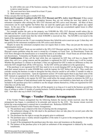 BAN TACS Accountants Pty Ltd Capital Gains Booklet - 11 -
Created by Julia Hartman B.Bus CPA, CA, Registered Tax Agent
be sold within one year of the business ceasing. The property would not be an active asset if it was used
to derive rental income.
2) The asset must have been owned for at least 15 years.
3) Both owners must retire
If they can pass this test the gain is totally CGT free.
Retirement Exemption Combined with 50% CGT Discount and 50% Active Asset Discount: If they cannot
meet the requirements of the 15 year exemption because they are not retiring the next best option is the
retirement exemption after utilising the 50% CGT discount and 50% active asset discount. All three of these
concessions can be used together but before they are used the capital gain must be offset against any capital
losses. In the case of the 15 year exemption they would get to keep any accumulated capital losses to offset
against other capital gains.
For example assume the gain on the property was $100,000 the 50% CGT discount would reduce this to
$50,000 and the 50% active asset discount would further reduce this to $25,000. Placing the remaining $25,000
into superannuation would mean that the whole $100,000 is received tax free. The $25,000 is not taxed in the
hands of the superannuation fund.
Note: If they could not use the 15 year exemption because they failed the active asset test as per 1) then they will
not qualify for the retirement exemption or the 50% active asset discount.
Despite its name the retirement exemption does not require them to retire. They can just put the money into
superannuation instead.
Companies and Fixed Trusts are not entitled to the 50% CGT Discount and the use of the 50% Active Asset
Discount creates problems when the asset is owned by a Company or Fixed Trust. In Discretionary Trusts the
CGT flows through to the beneficiaries so is treated the same as an individual. Fixed Trusts are all trusts that are
not discretionary. Fortunately our Readers owned the farm in partnership.
GST Considerations: If they sell the land while they are registered for GST they will have to charge GST,
unless they sell it as a going concern and the purchaser is registered for GST in which case it will be exempt.
Whether the purchaser is a farmer or developer, if they are registered for GST it makes no difference as they can
claim the GST straight back off the ATO anyway. So the GST will be just added on to the agreed price.
If the purchaser is not registered for GST they need to try to avoid charging GST on the property. If they can
drop their annual turnover to under $50,000 they could de register for GST before they sell it. They could also
consider ceasing the business in order to deregister but they must be careful to sell within 12 months in order to
keep the active asset concessions. Upon de registration section 138 would require them to pay back some of the
GST claimed on equipment for which all the adjustment periods have not expired but this will happen sooner or
later. If it is not possible to de register for GST they could utilise the margin scheme to minimise the GST to a
purchaser. A purchaser of land purchased under the margin scheme is not entitled to claim back any of the GST
included in the purchase price but is entitled to use the margin scheme themselves, if they are registered for GST
when they on sell the land.
Conclusion: It makes no difference who they sell the property to as long as it is used in the business up until the
time of selling or within 12 months of ceasing business. Careful planning can completely eliminate all CGT and
GST. Now that’s the way to BAN TACS legally.
Wraps – Vendor Finance Arrangements
If the Vendor Finance arrangement has the following features the income stream received, once the wrap
arrangement has begun, is considered to be principle and interest by the ATO. The income stream received
before the wrap arrangement is entered into is considered rent. Reference ID2003/968.
Typical Features of a Wrap (Vendor Finance Arrangement)
1) The purchaser pays a deposit at the time of entering into the arrangement.
2) The settlement (change of the title deed to the purchaser) does not take place for several years after the
arrangement is entered into.
3) The purchaser has the right to occupy the property prior to settlement
4) The purchaser pays a weekly amount (regardless of the name it is given in the arrangement) for the right
to occupy the property
5) As part of the arrangement the purchaser pays the rates, taxes and insurances on the property.
6) The balance of the purchase price to be paid on settlement of the arrangement is reduced by the weekly
installments.
 