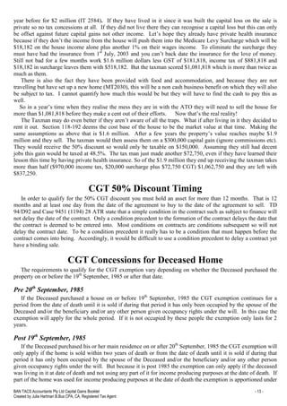 BAN TACS Accountants Pty Ltd Capital Gains Booklet - 13 -
Created by Julia Hartman B.Bus CPA, CA, Registered Tax Agent
year before for $2 million (IT 2584). If they have lived in it since it was built the capital loss on the sale is
private so no tax concessions at all. If they did not live there they can recognise a capital loss but this can only
be offset against future capital gains not other income. Let’s hope they already have private health insurance
because if they don’t the income from the house will push them into the Medicare Levy Surcharge which will be
$18,182 on the house income alone plus another 1% on their wages income. To eliminate the surcharge they
must have had the insurance from 1st
July, 2003 and you can’t back date the insurance for the love of money.
Still not bad for a few months work $1.6 million dollars less GST of $181,818, income tax of $881,818 and
$18,182 in surcharge leaves them with $518,182. But the taxman scored $1,081,818 which is more than twice as
much as them.
There is also the fact they have been provided with food and accommodation, and because they are not
travelling but have set up a new home (MT2030), this will be a non cash business benefit on which they will also
be subject to tax. I cannot quantify how much this would be but they will have to find the cash to pay this as
well.
So in a year’s time when they realise the mess they are in with the ATO they will need to sell the house for
more than $1,081,818 before they make a cent out of their efforts. Now that’s the real reality!
The Taxman may do even better if they aren’t aware of all the traps. What if after living in it they decided to
rent it out. Section 118-192 deems the cost base of the house to be the market value at that time. Making the
same assumptions as above that is $1.6 million. After a few years the property’s value reaches maybe $1.9
million and they sell. The taxman would then assess them on a $300,000 capital gain (ignore commissions etc).
They would receive the 50% discount so would only be taxable on $150,000. Assuming they still had decent
jobs this gain would be taxed at 48.5%. The tax man just made another $72,750, even if they have learned their
lesson this time by having private health insurance. So of the $1.9 million they end up receiving the taxman takes
more than half ($970,000 income tax, $20,000 surcharge plus $72,750 CGT) $1,062,750 and they are left with
$837,250.
CGT 50% Discount Timing
In order to qualify for the 50% CGT discount you must hold an asset for more than 12 months. That is 12
months and at least one day from the date of the agreement to buy to the date of the agreement to sell. TD
94/D92 and Case 9451 (1194) 28 ATR state that a simple condition in the contract such as subject to finance will
not delay the date of the contract. Only a condition precedent to the formation of the contract delays the date that
the contract is deemed to be entered into. Most conditions on contracts are conditions subsequent so will not
delay the contract date. To be a condition precedent it really has to be a condition that must happen before the
contract comes into being. Accordingly, it would be difficult to use a condition precedent to delay a contract yet
have a binding sale.
CGT Concessions for Deceased Home
The requirements to qualify for the CGT exemption vary depending on whether the Deceased purchased the
property on or before the 19th
September, 1985 or after that date.
Pre 20th
September, 1985
If the Deceased purchased a house on or before 19th
September, 1985 the CGT exemption continues for a
period from the date of death until it is sold if during that period it has only been occupied by the spouse of the
Deceased and/or the beneficiary and/or any other person given occupancy rights under the will. In this case the
exemption will apply for the whole period. If it is not occupied by these people the exemption only lasts for 2
years.
Post 19th
September, 1985
If the Deceased purchased his or her main residence on or after 20th
September, 1985 the CGT exemption will
only apply if the home is sold within two years of death or from the date of death until it is sold if during that
period it has only been occupied by the spouse of the Deceased and/or the beneficiary and/or any other person
given occupancy rights under the will. But because it is post 1985 the exemption can only apply if the deceased
was living in it at date of death and not using any part of it for income producing purposes at the date of death. If
part of the home was used for income producing purposes at the date of death the exemption is apportioned under
 